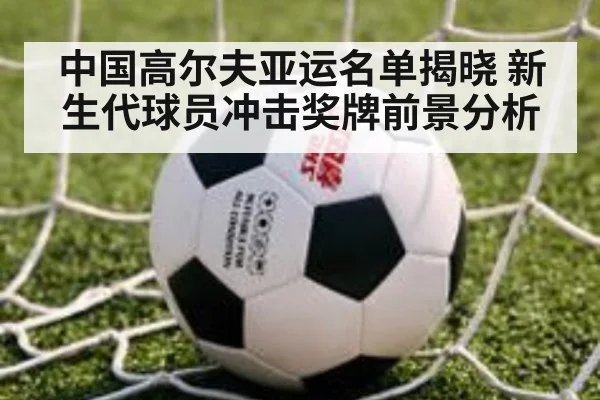 中国高尔夫亚运名单揭晓 新生代球员冲击奖牌前景分析