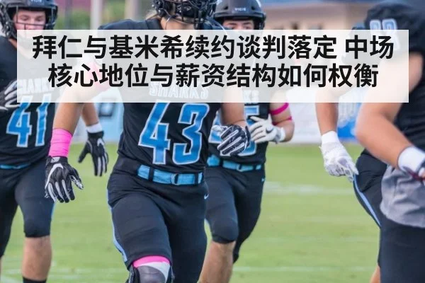 拜仁与基米希续约谈判落定 中场核心地位与薪资结构如何权衡