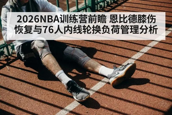 2026NBA训练营前瞻 恩比德膝伤恢复与76人内线轮换负荷管理分析
